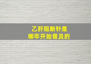 乙肝阻断针是哪年开始普及的