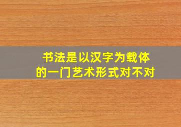 书法是以汉字为载体的一门艺术形式对不对