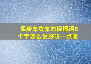 买新车货车的祝福语8个字怎么说好听一点呢