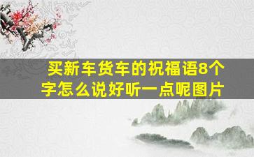 买新车货车的祝福语8个字怎么说好听一点呢图片