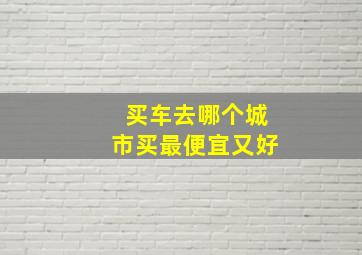 买车去哪个城市买最便宜又好