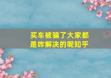 买车被骗了大家都是咋解决的呢知乎