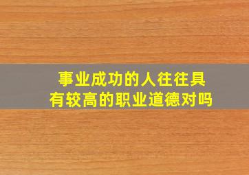 事业成功的人往往具有较高的职业道德对吗