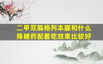 二甲双胍格列本脲和什么降糖药配着吃效果比较好