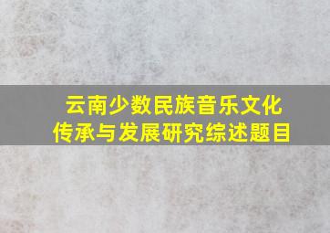 云南少数民族音乐文化传承与发展研究综述题目