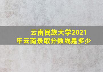 云南民族大学2021年云南录取分数线是多少