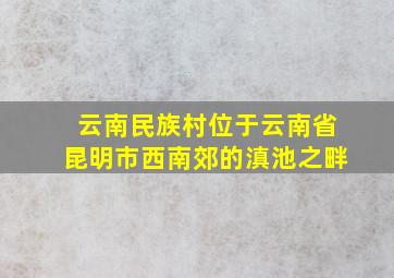 云南民族村位于云南省昆明市西南郊的滇池之畔