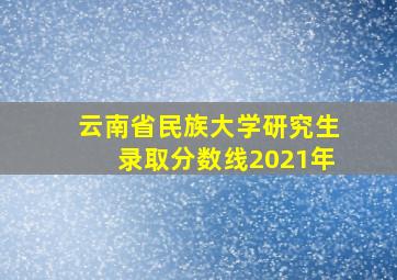 云南省民族大学研究生录取分数线2021年