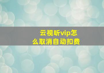 云视听vip怎么取消自动扣费