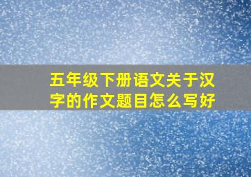 五年级下册语文关于汉字的作文题目怎么写好