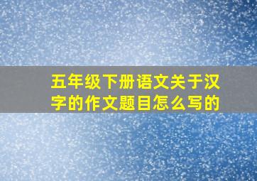 五年级下册语文关于汉字的作文题目怎么写的