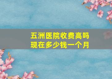 五洲医院收费高吗现在多少钱一个月