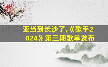 亚当到长沙了,《歌手2024》第三期歌单发布