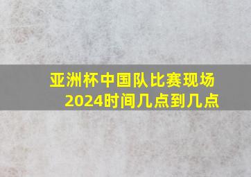 亚洲杯中国队比赛现场2024时间几点到几点