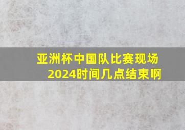 亚洲杯中国队比赛现场2024时间几点结束啊