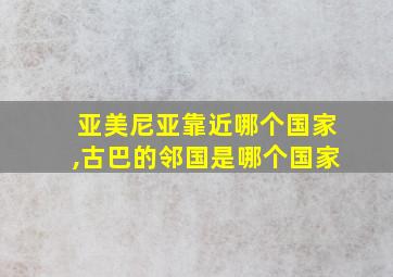 亚美尼亚靠近哪个国家,古巴的邻国是哪个国家