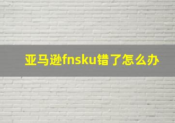 亚马逊fnsku错了怎么办