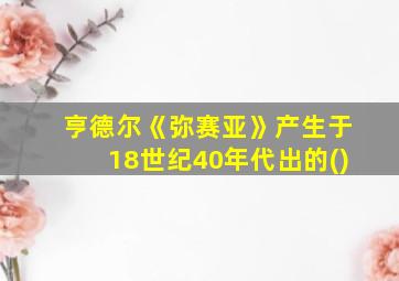 亨德尔《弥赛亚》产生于18世纪40年代出的()