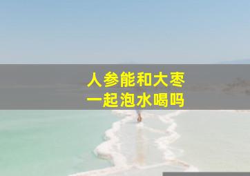 人参能和大枣一起泡水喝吗