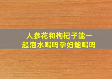 人参花和枸杞子能一起泡水喝吗孕妇能喝吗