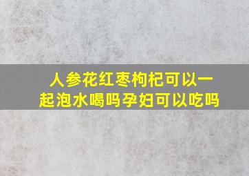 人参花红枣枸杞可以一起泡水喝吗孕妇可以吃吗