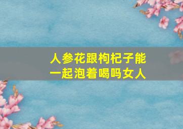 人参花跟枸杞子能一起泡着喝吗女人