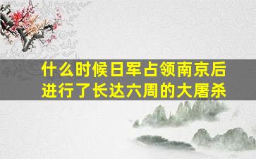 什么时候日军占领南京后进行了长达六周的大屠杀