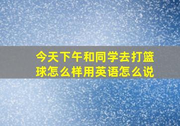 今天下午和同学去打篮球怎么样用英语怎么说