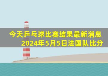 今天乒乓球比赛结果最新消息2024年5月5日法国队比分