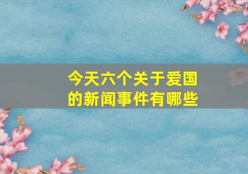 今天六个关于爱国的新闻事件有哪些