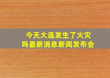 今天大连发生了火灾吗最新消息新闻发布会