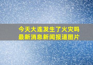 今天大连发生了火灾吗最新消息新闻报道图片