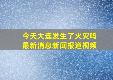 今天大连发生了火灾吗最新消息新闻报道视频