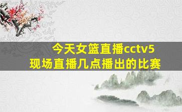 今天女篮直播cctv5现场直播几点播出的比赛