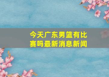 今天广东男篮有比赛吗最新消息新闻