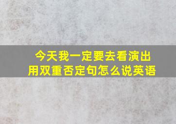 今天我一定要去看演出用双重否定句怎么说英语