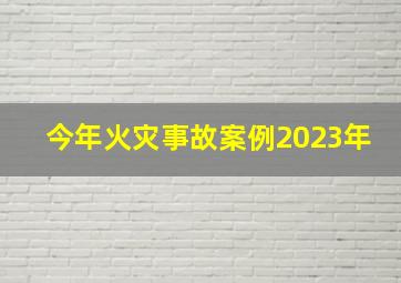 今年火灾事故案例2023年