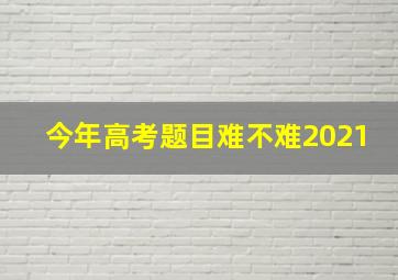 今年高考题目难不难2021