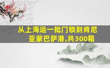 从上海运一批门锁到肯尼亚蒙巴萨港,共300箱