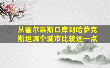 从霍尔果斯口岸到哈萨克斯坦哪个城市比较远一点