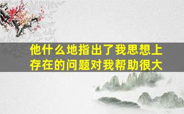 他什么地指出了我思想上存在的问题对我帮助很大