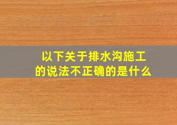 以下关于排水沟施工的说法不正确的是什么