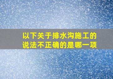 以下关于排水沟施工的说法不正确的是哪一项