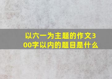 以六一为主题的作文300字以内的题目是什么