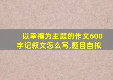 以幸福为主题的作文600字记叙文怎么写,题目自拟