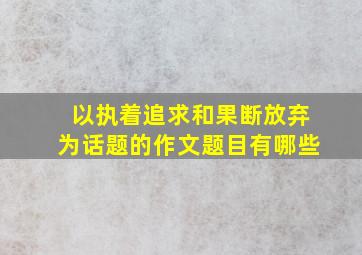 以执着追求和果断放弃为话题的作文题目有哪些