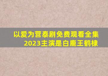 以爱为营泰剧免费观看全集2023主演是白鹿王鹤棣