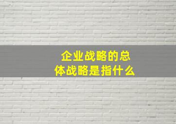 企业战略的总体战略是指什么