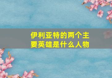 伊利亚特的两个主要英雄是什么人物