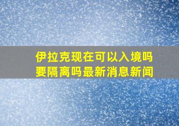 伊拉克现在可以入境吗要隔离吗最新消息新闻